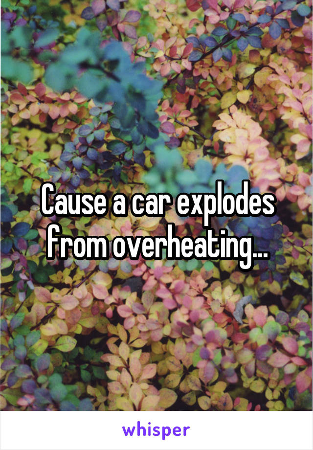 Cause a car explodes from overheating...