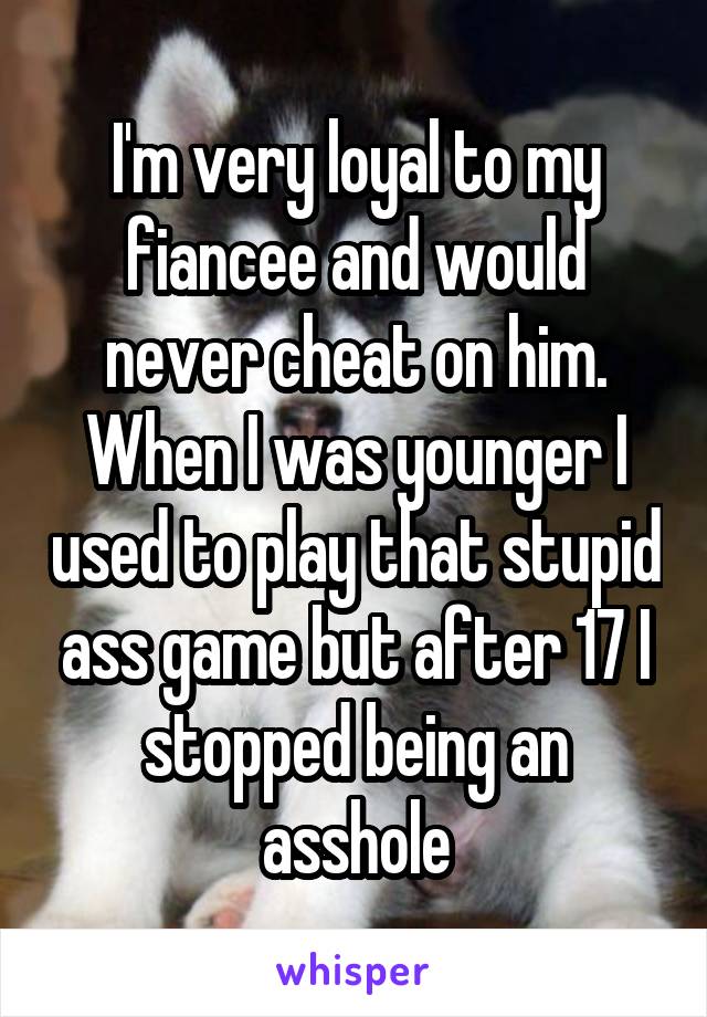 I'm very loyal to my fiancee and would never cheat on him. When I was younger I used to play that stupid ass game but after 17 I stopped being an asshole