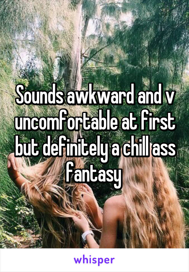 Sounds awkward and v uncomfortable at first but definitely a chill ass fantasy 