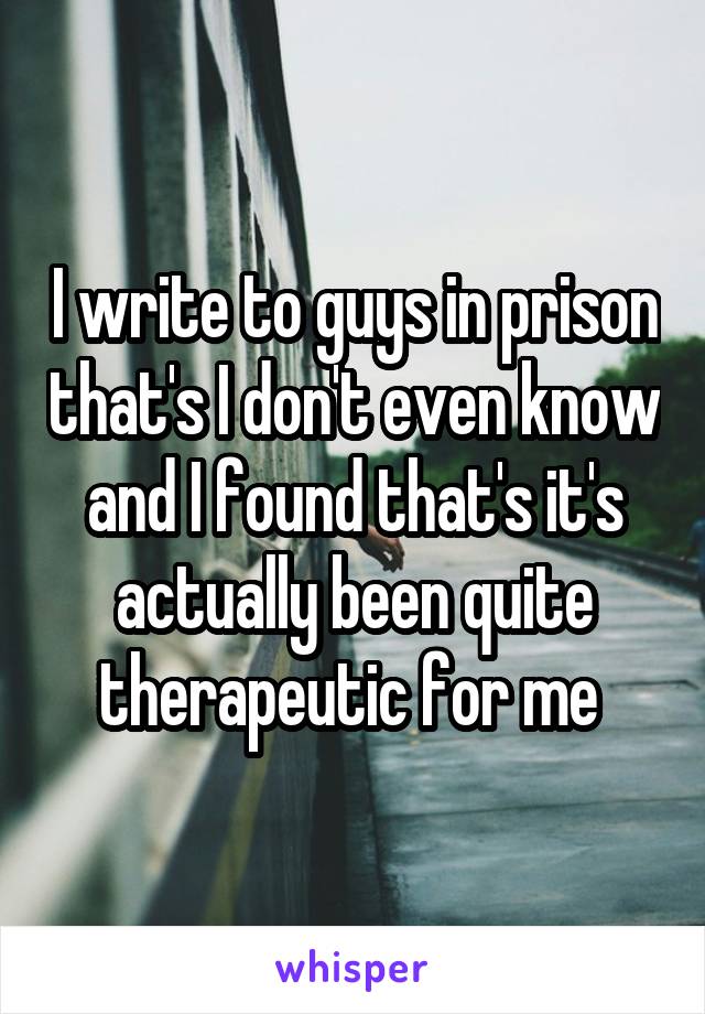 I write to guys in prison that's I don't even know and I found that's it's actually been quite therapeutic for me 