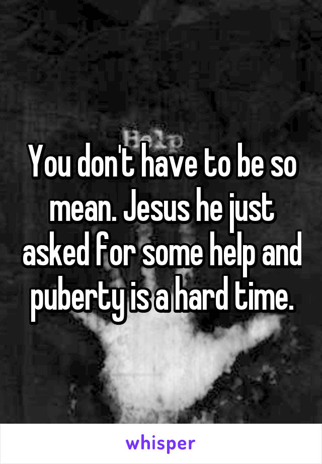 You don't have to be so mean. Jesus he just asked for some help and puberty is a hard time.