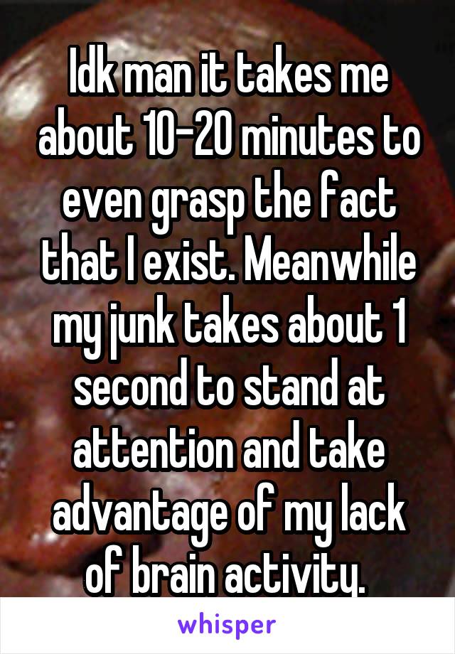 Idk man it takes me about 10-20 minutes to even grasp the fact that I exist. Meanwhile my junk takes about 1 second to stand at attention and take advantage of my lack of brain activity. 