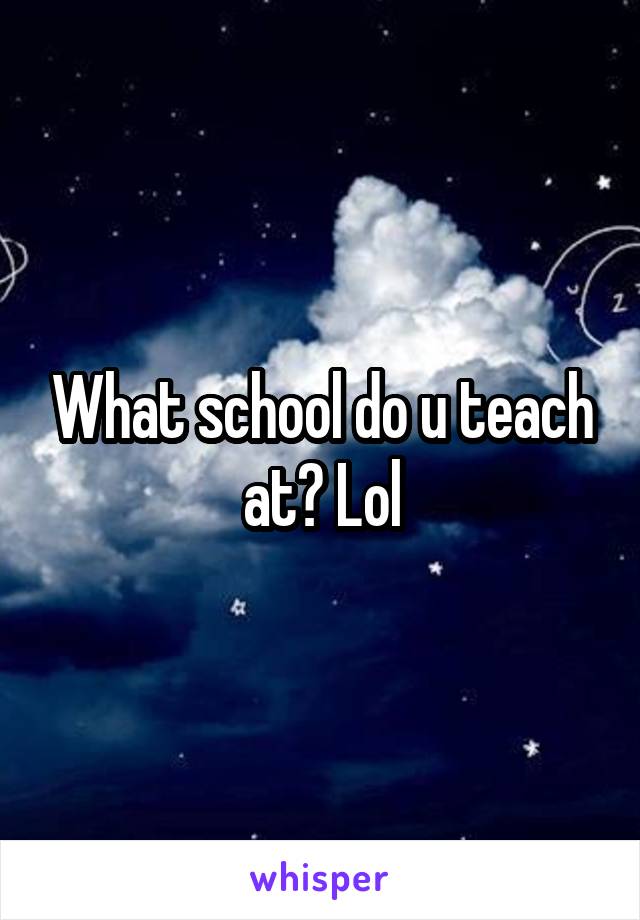 What school do u teach at? Lol