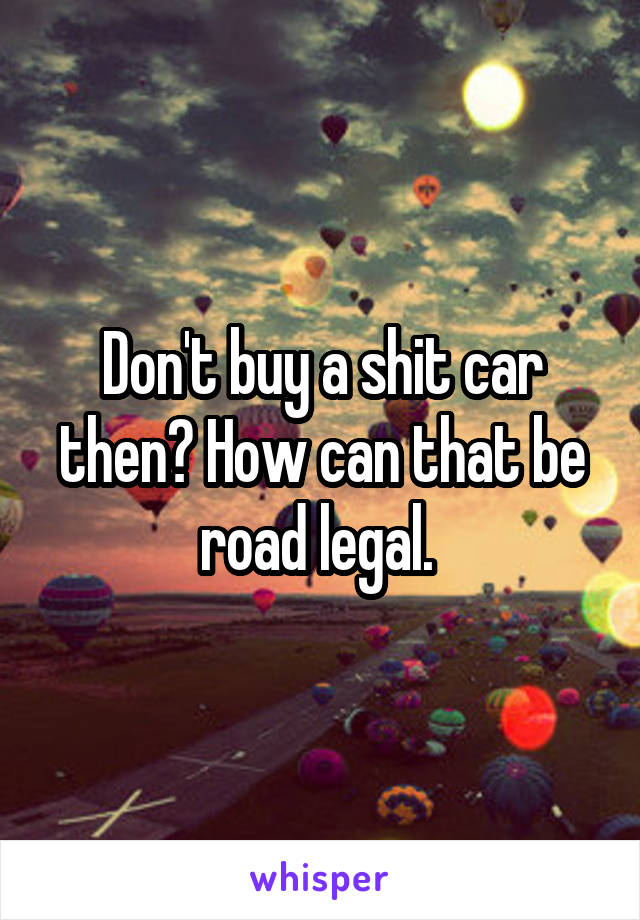 Don't buy a shit car then? How can that be road legal. 