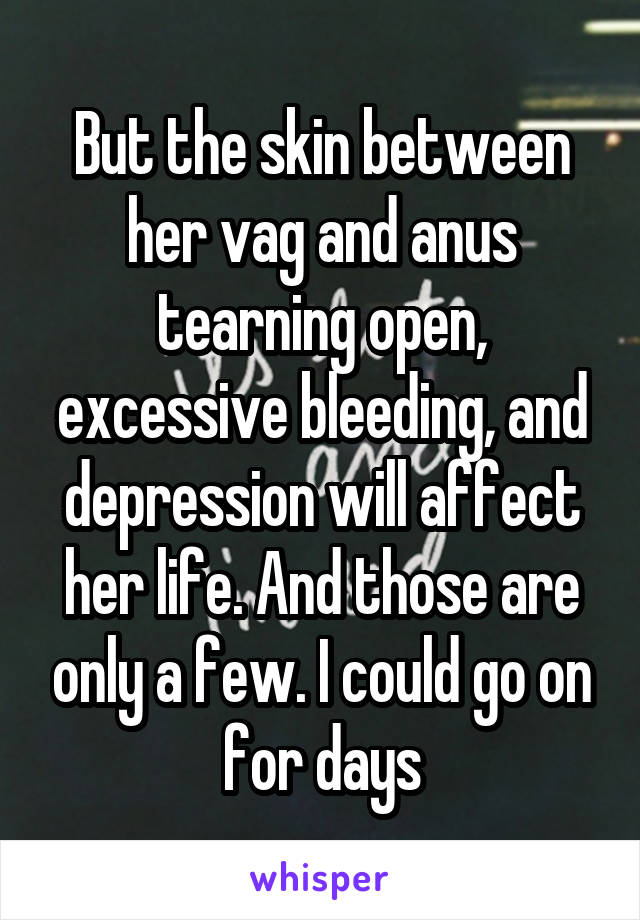 But the skin between her vag and anus tearning open, excessive bleeding, and depression will affect her life. And those are only a few. I could go on for days