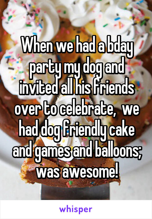 When we had a bday party my dog and invited all his friends over to celebrate,  we had dog friendly cake and games and balloons; was awesome!
