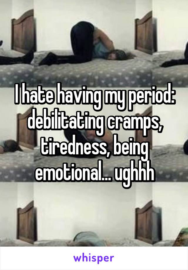 I hate having my period: debilitating cramps, tiredness, being emotional... ughhh