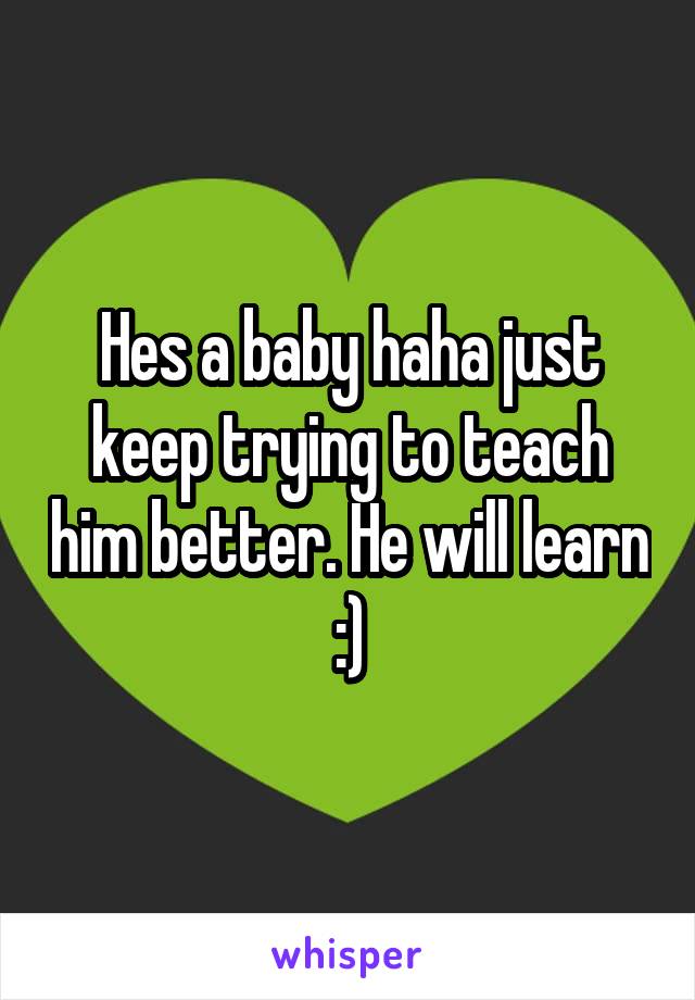 Hes a baby haha just keep trying to teach him better. He will learn :)