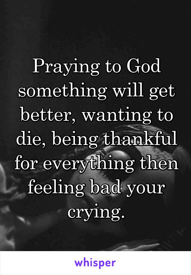 Praying to God something will get better, wanting to die, being thankful for everything then feeling bad your crying.