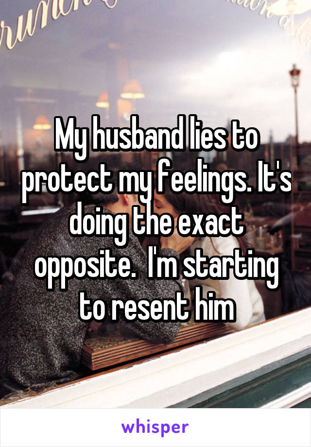 My husband lies to protect my feelings. It's doing the exact opposite.  I'm starting to resent him