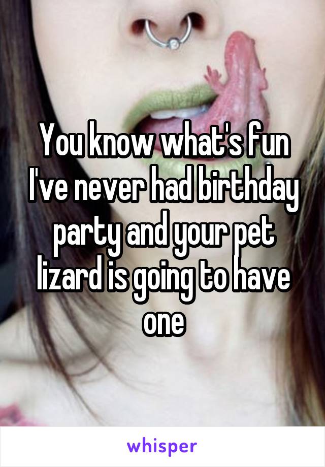 You know what's fun I've never had birthday party and your pet lizard is going to have one