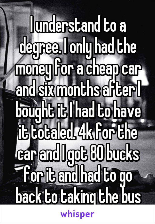 I understand to a degree. I only had the money for a cheap car and six months after I bought it I had to have it totaled. 4k for the car and I got 80 bucks for it and had to go back to taking the bus