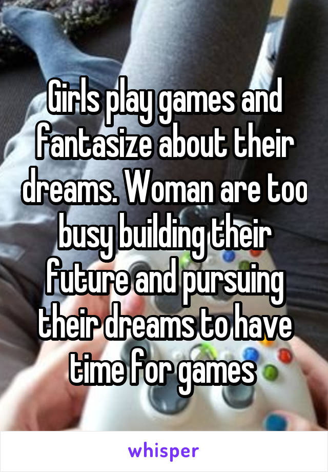 Girls play games and fantasize about their dreams. Woman are too busy building their future and pursuing their dreams to have time for games 