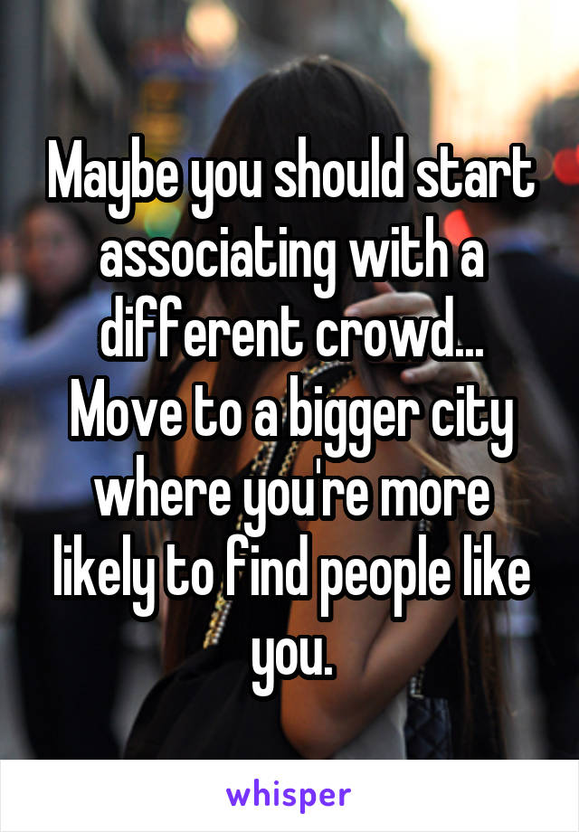 Maybe you should start associating with a different crowd... Move to a bigger city where you're more likely to find people like you.