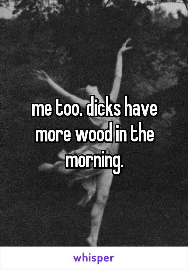 me too. dicks have more wood in the morning.