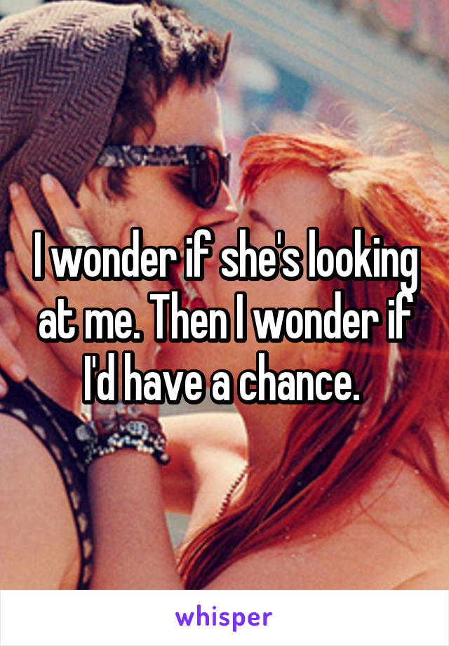 I wonder if she's looking at me. Then I wonder if I'd have a chance. 