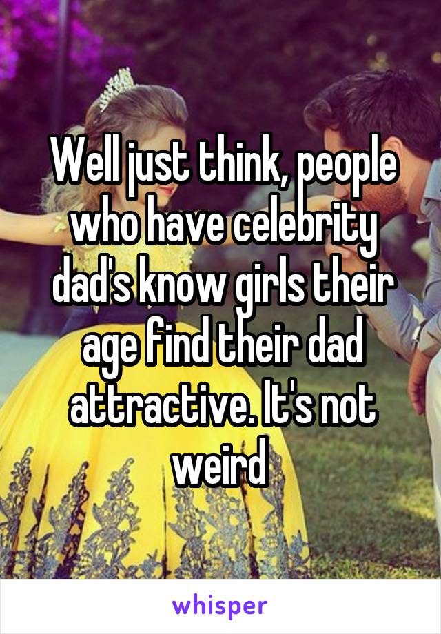 Well just think, people who have celebrity dad's know girls their age find their dad attractive. It's not weird 