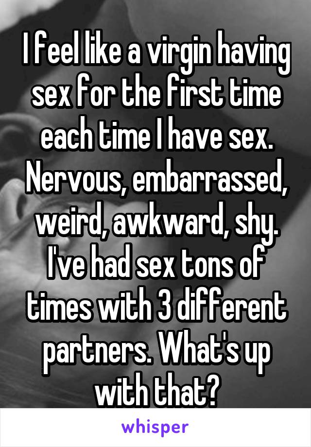 I feel like a virgin having sex for the first time each time I have sex. Nervous, embarrassed, weird, awkward, shy. I've had sex tons of times with 3 different partners. What's up with that?