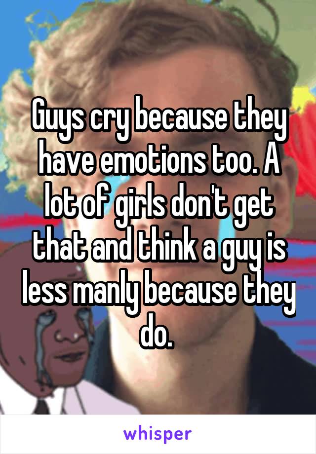 Guys cry because they have emotions too. A lot of girls don't get that and think a guy is less manly because they do. 