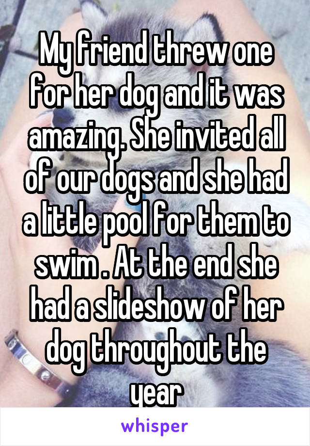 My friend threw one for her dog and it was amazing. She invited all of our dogs and she had a little pool for them to swim . At the end she had a slideshow of her dog throughout the year