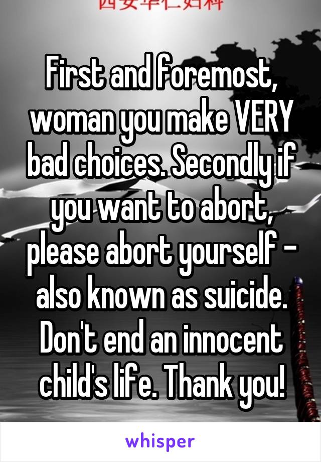 First and foremost, woman you make VERY bad choices. Secondly if you want to abort, please abort yourself - also known as suicide. Don't end an innocent child's life. Thank you!