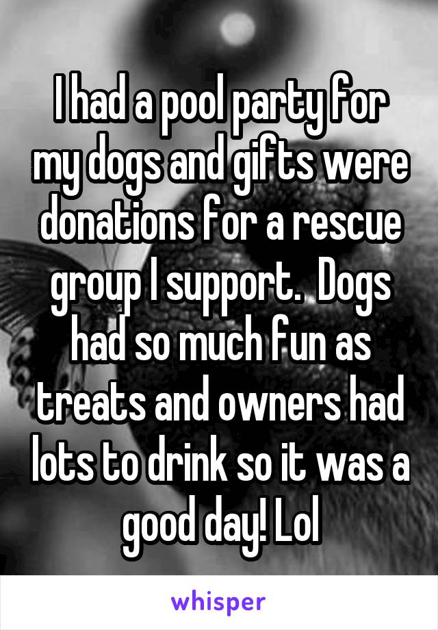I had a pool party for my dogs and gifts were donations for a rescue group I support.  Dogs had so much fun as treats and owners had lots to drink so it was a good day! Lol