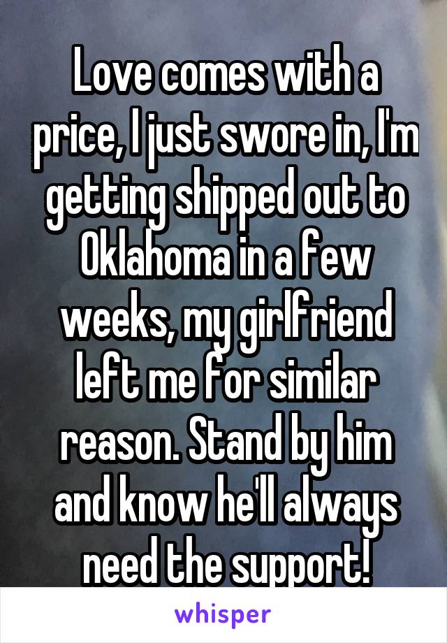 Love comes with a price, I just swore in, I'm getting shipped out to Oklahoma in a few weeks, my girlfriend left me for similar reason. Stand by him and know he'll always need the support!