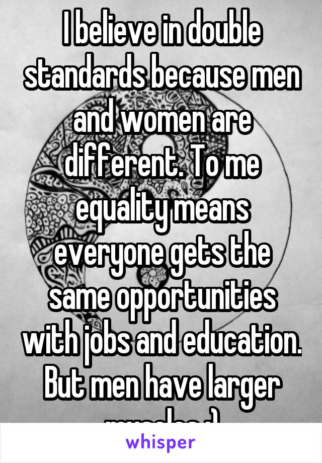 I believe in double standards because men and women are different. To me equality means everyone gets the same opportunities with jobs and education. But men have larger muscles :)