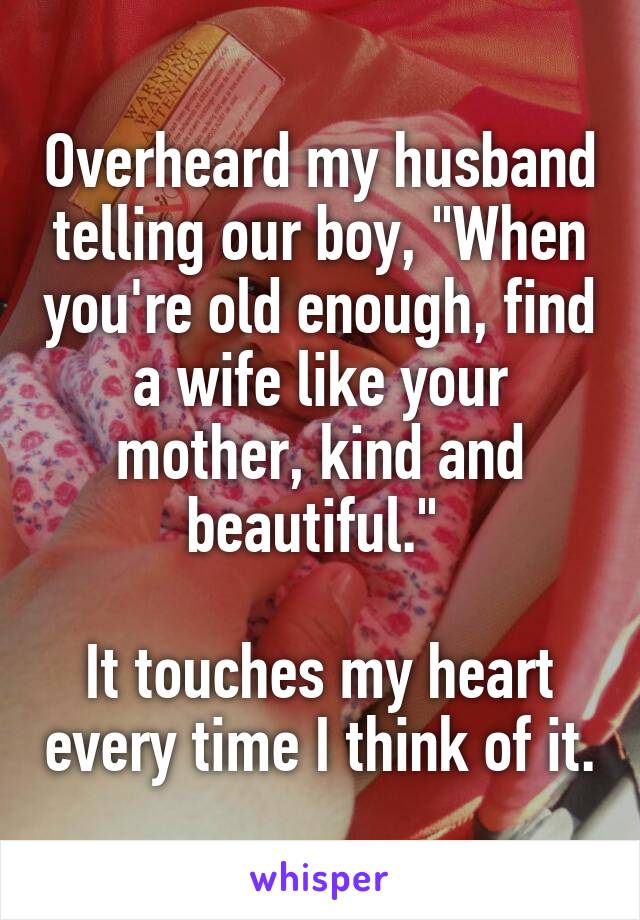 Overheard my husband telling our boy, "When you're old enough, find a wife like your mother, kind and beautiful." 

It touches my heart every time I think of it.