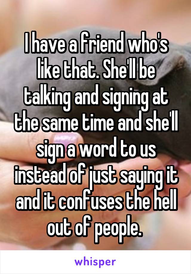 I have a friend who's like that. She'll be talking and signing at the same time and she'll sign a word to us instead of just saying it and it confuses the hell out of people. 