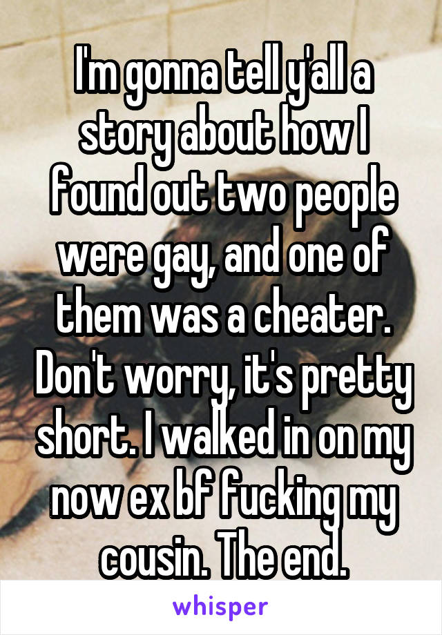 I'm gonna tell y'all a story about how I found out two people were gay, and one of them was a cheater. Don't worry, it's pretty short. I walked in on my now ex bf fucking my cousin. The end.