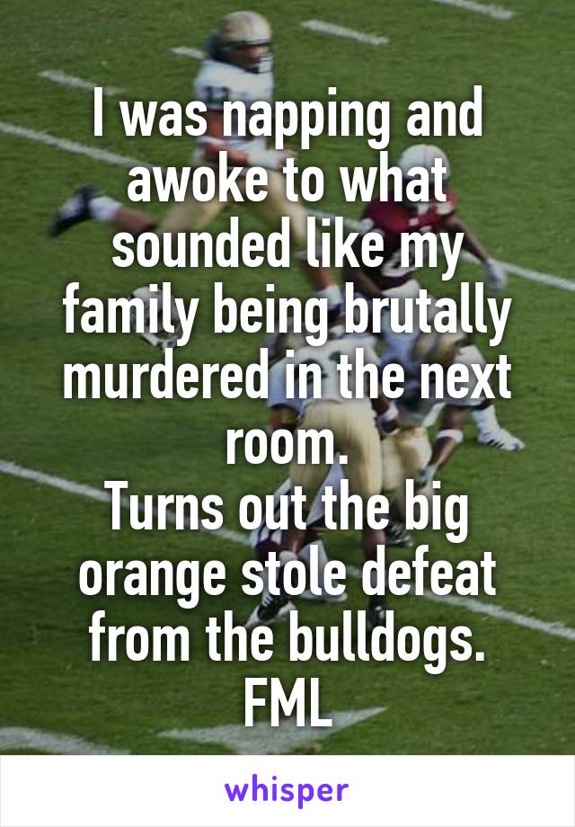 I was napping and awoke to what sounded like my family being brutally murdered in the next room.
Turns out the big orange stole defeat from the bulldogs.
FML