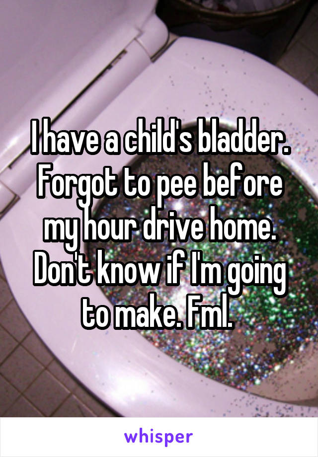 I have a child's bladder. Forgot to pee before my hour drive home. Don't know if I'm going to make. Fml. 