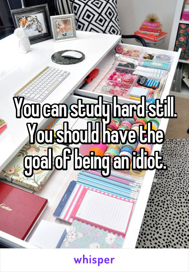 You can study hard still. You should have the goal of being an idiot.