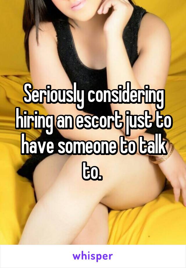 Seriously considering hiring an escort just to have someone to talk to. 