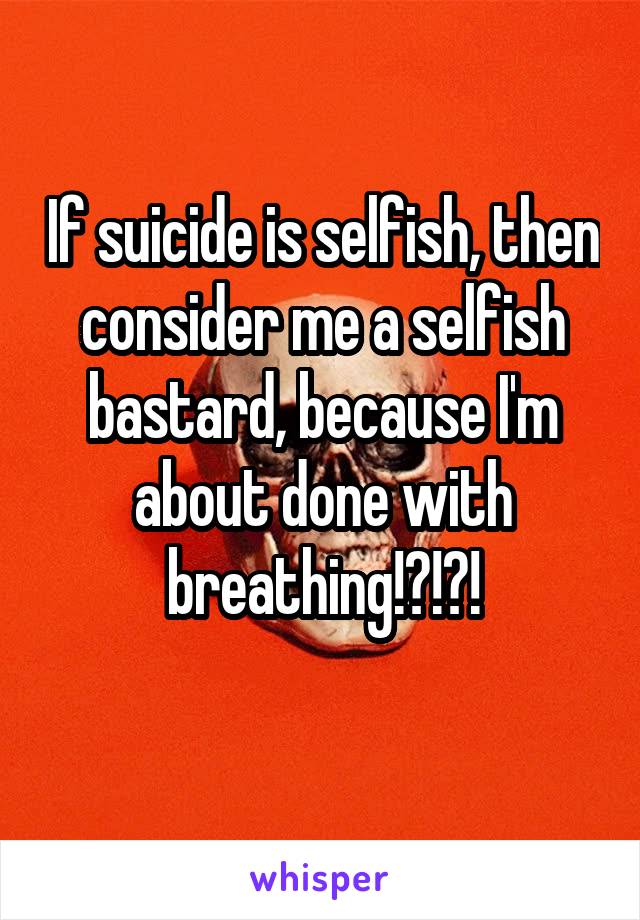 If suicide is selfish, then consider me a selfish bastard, because I'm about done with breathing!?!?!
