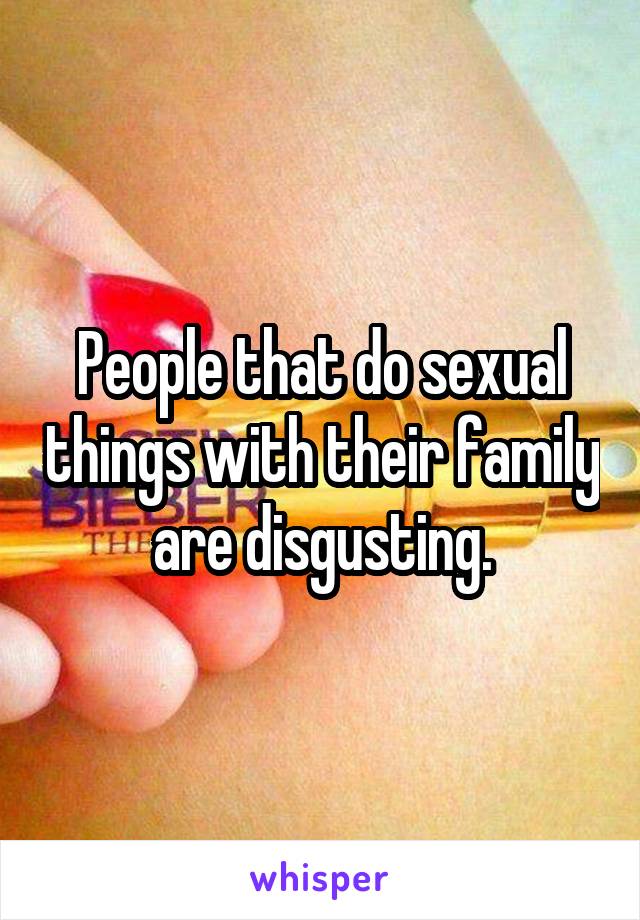People that do sexual things with their family are disgusting.