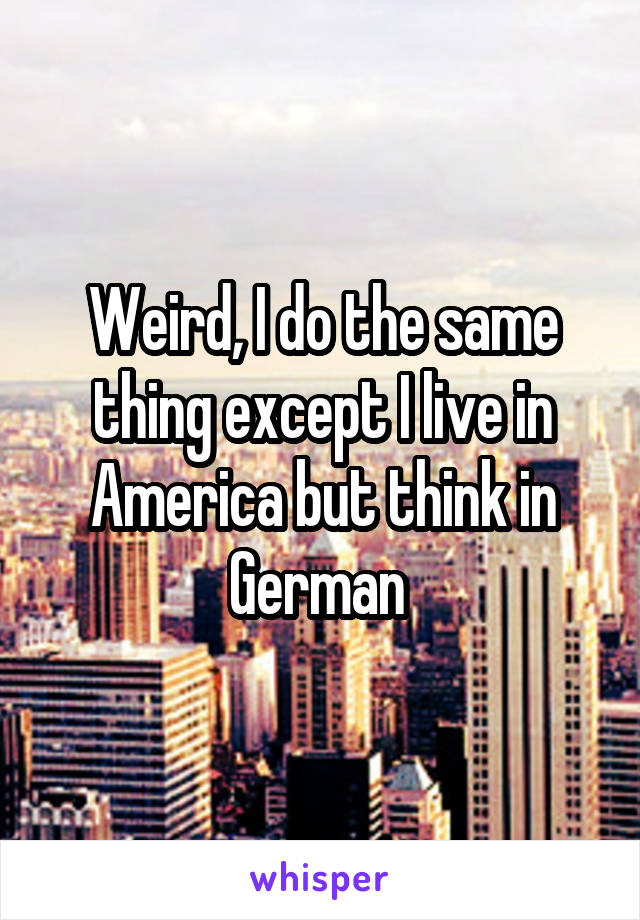 Weird, I do the same thing except I live in America but think in German 