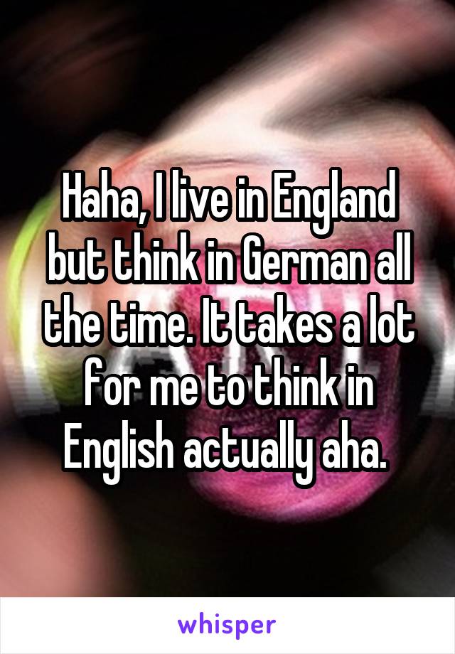 Haha, I live in England but think in German all the time. It takes a lot for me to think in English actually aha. 