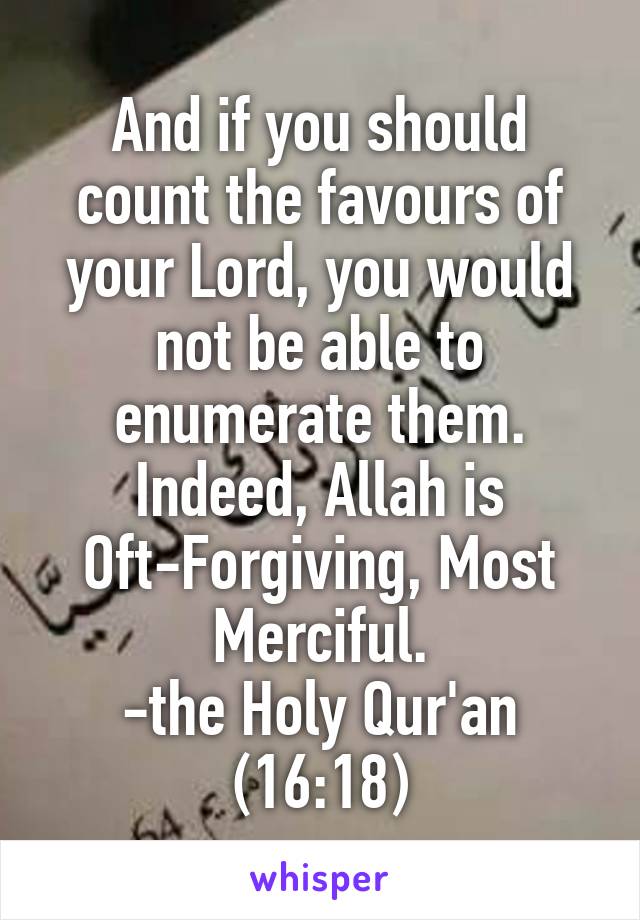 And if you should count the favours of your Lord, you would not be able to enumerate them.
Indeed, Allah is Oft-Forgiving, Most Merciful.
-the Holy Qur'an
(16:18)