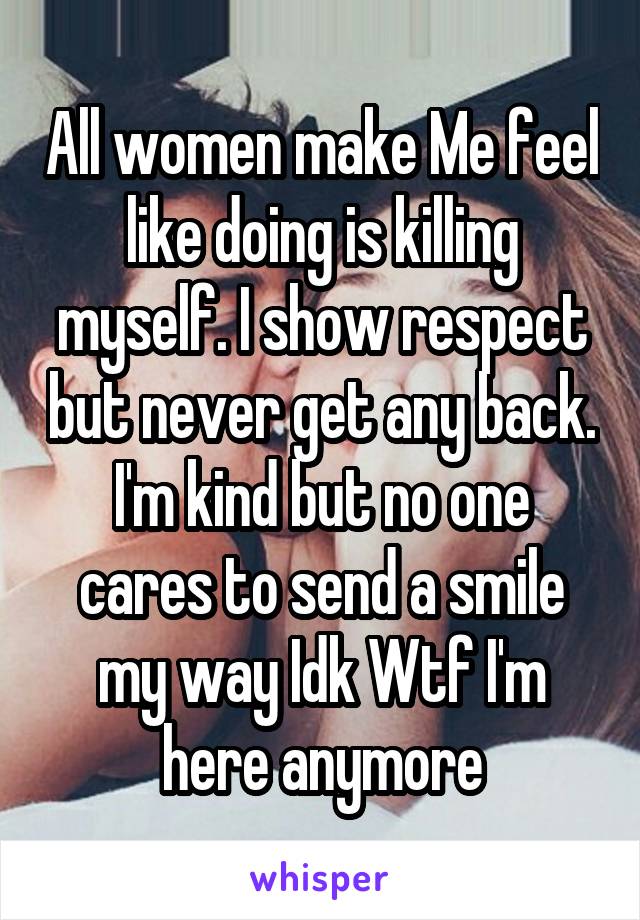 All women make Me feel like doing is killing myself. I show respect but never get any back. I'm kind but no one cares to send a smile my way Idk Wtf I'm here anymore