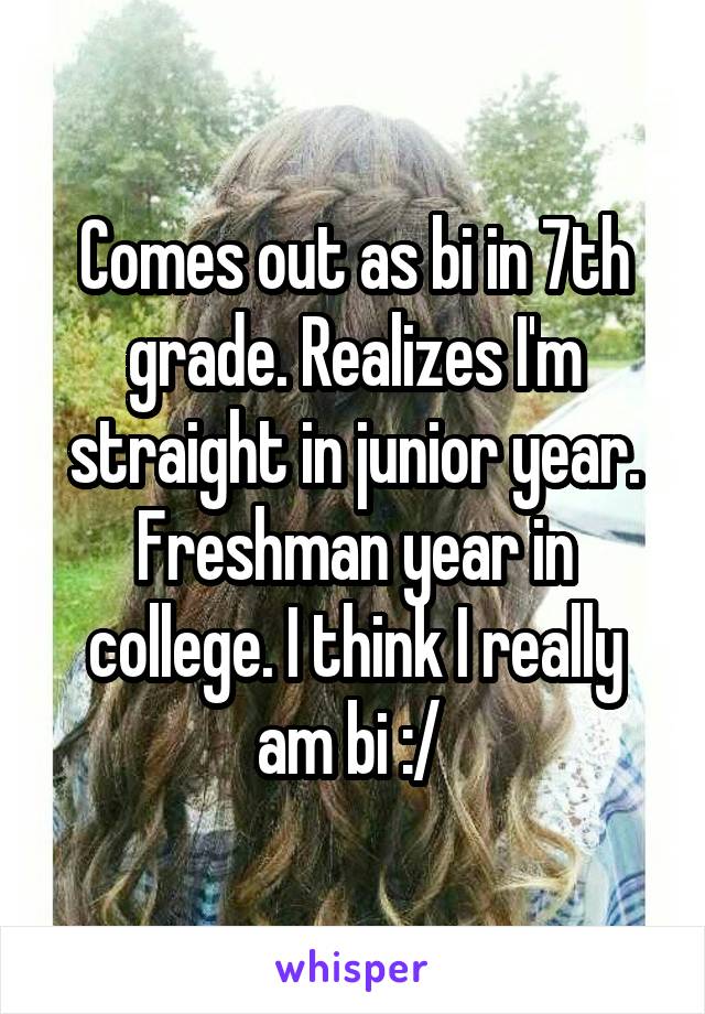 Comes out as bi in 7th grade. Realizes I'm straight in junior year. Freshman year in college. I think I really am bi :/ 