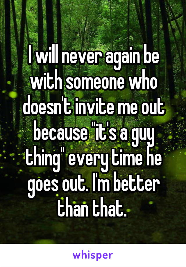I will never again be with someone who doesn't invite me out because "it's a guy thing" every time he goes out. I'm better than that. 