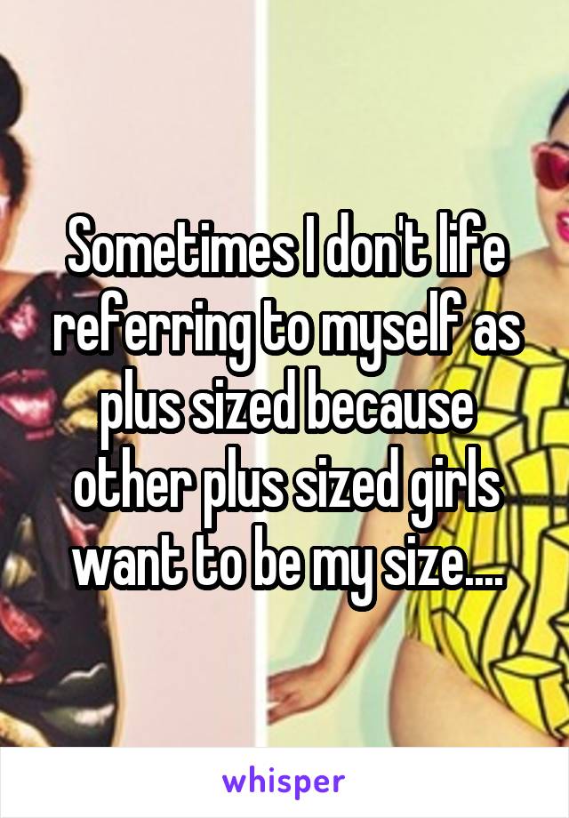 Sometimes I don't life referring to myself as plus sized because other plus sized girls want to be my size....