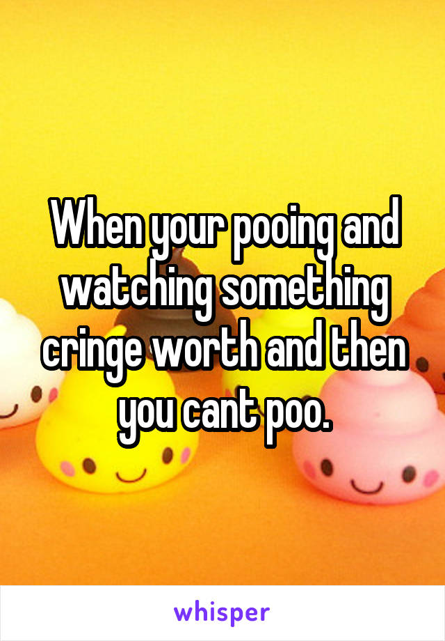 When your pooing and watching something cringe worth and then you cant poo.