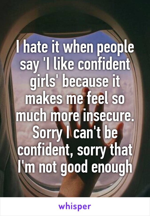 I hate it when people say 'I like confident girls' because it makes me feel so much more insecure. Sorry I can't be confident, sorry that I'm not good enough