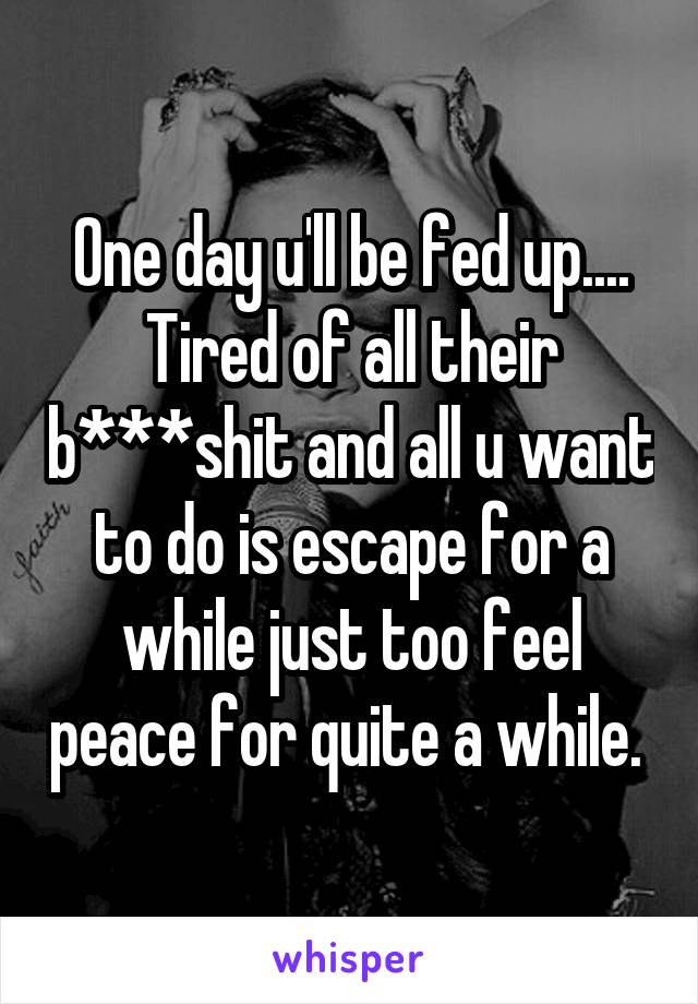 One day u'll be fed up.... Tired of all their b***shit and all u want to do is escape for a while just too feel peace for quite a while. 