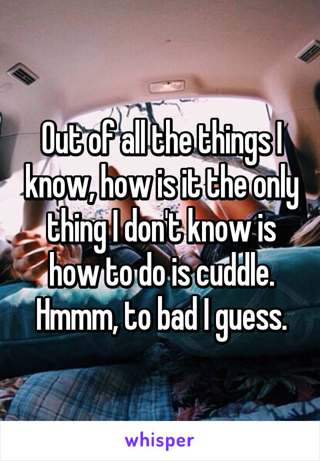 Out of all the things I know, how is it the only thing I don't know is how to do is cuddle. Hmmm, to bad I guess.