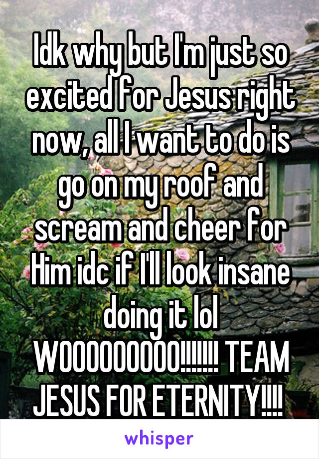 Idk why but I'm just so excited for Jesus right now, all I want to do is go on my roof and scream and cheer for Him idc if I'll look insane doing it lol WOOOOOOOOO!!!!!!! TEAM JESUS FOR ETERNITY!!!! 