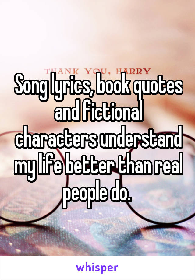 Song lyrics, book quotes and fictional characters understand my life better than real people do. 